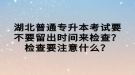 湖北普通專升本考試要不要留出時間來檢查？檢查要注意什么？