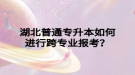 湖北普通專升本如何進(jìn)行跨專業(yè)報(bào)考？