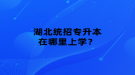 湖北統(tǒng)招專升本在哪里上學(xué)？