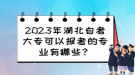 2023年湖北自考大?？梢詧?bào)考的專業(yè)有哪些？