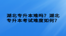 湖北專升本難嗎？湖北專升本考試難度如何？