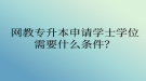 網(wǎng)教專(zhuān)升本申請(qǐng)學(xué)士學(xué)位需要什么條件？