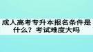 成人高考專升本報(bào)名條件是什么？考試難度大嗎