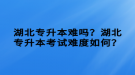 湖北專升本難嗎？湖北專升本考試難度如何？