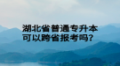 湖北省普通專升本可以跨省報考嗎？