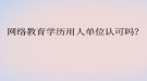 網絡教育學歷用人單位認可嗎？