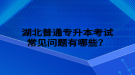 湖北普通專升本考試常見問題有哪些？