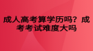 成人高考算學(xué)歷嗎？成考考試難度大嗎