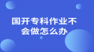 國(guó)開(kāi)?？谱鳂I(yè)不會(huì)做怎么辦