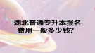 湖北普通專升本報(bào)名費(fèi)用一般多少錢？