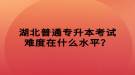 湖北普通專升本考試難度在什么水平？