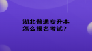湖北普通專升本怎么報名考試？
