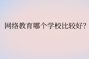 網(wǎng)絡(luò)教育哪個(gè)學(xué)校比較好？