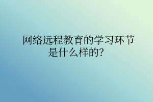 網(wǎng)絡(luò)遠(yuǎn)程教育的學(xué)習(xí)環(huán)節(jié)是什么樣的？