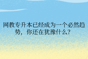 網(wǎng)教專升本已經(jīng)成為一個必然趨勢，你還在猶豫什么？