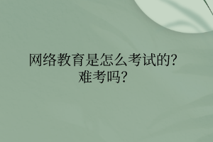 網(wǎng)絡教育是怎么考試的？難考嗎？