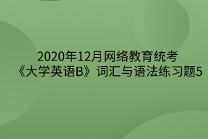 2020年12月網(wǎng)絡教育統(tǒng)考《大學英語B》詞匯與語法練習題5