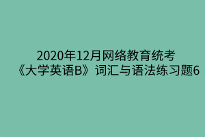 2020年12月網(wǎng)絡教育統(tǒng)考《大學英語B》詞匯與語法練習題6