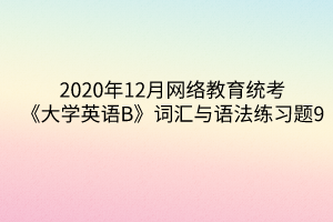 2020年12月網(wǎng)絡教育統(tǒng)考《大學英語B》詞匯與語法練習題9