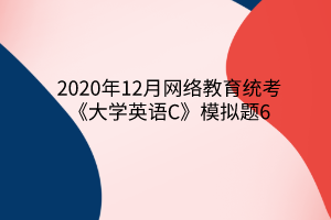 2020年12月網(wǎng)絡(luò)教育統(tǒng)考《大學(xué)英語(yǔ)C》模擬題6