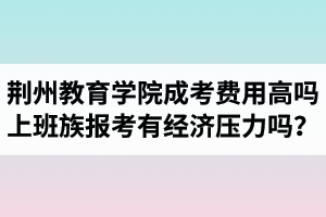 荊州教育學(xué)院成人高考費(fèi)用高嗎？上班族報(bào)考會有經(jīng)濟(jì)壓力嗎？