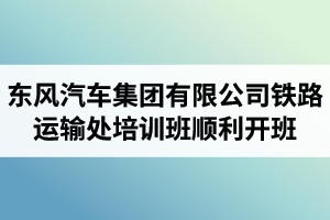 湖北汽車工業(yè)學院成考資訊：東風汽車集團有限公司鐵路運輸處兩級干部及關鍵崗位人員培訓班順利開班