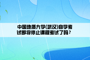 中國地質(zhì)大學(xué)(武漢)自學(xué)考試即將停止課程考試了嗎？