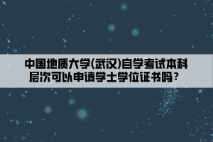 中國地質(zhì)大學(xué)(武漢)自學(xué)考試本科層次可以申請(qǐng)學(xué)士學(xué)位證書嗎？