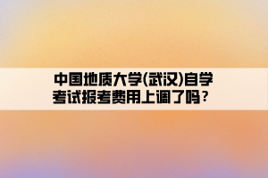 中國地質(zhì)大學(xué)(武漢)自學(xué)考試報考費(fèi)用上調(diào)了嗎？