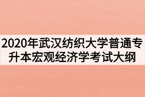 2020年武漢紡織大學(xué)普通專升本宏觀經(jīng)濟學(xué)考試大綱