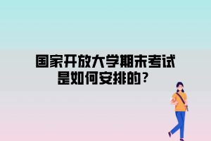 國家開放大學(xué)期末考試安排是如何安排的？