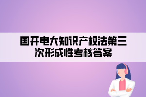 國開電大知識產(chǎn)權(quán)法第三次形成性考核答案