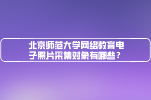 北京師范大學(xué)網(wǎng)絡(luò)教育電子照片采集對象有哪些？