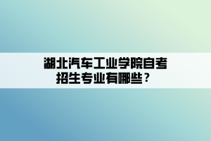 湖北汽車工業(yè)學(xué)院自考招生專業(yè)有哪些？