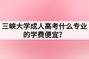 三峽大學(xué)成人高考什么專業(yè)的學(xué)費便宜？