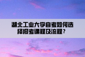 湖北工業(yè)大學自考如何選擇報考課程及流程？