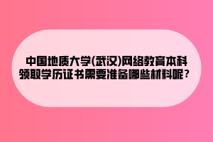 中國地質(zhì)大學(xué)(武漢)網(wǎng)絡(luò)教育本科領(lǐng)取學(xué)歷證書需要準備哪些材料呢？