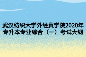 武漢紡織大學(xué)外經(jīng)貿(mào)學(xué)院2020年專升本專業(yè)綜合（一）考試大綱