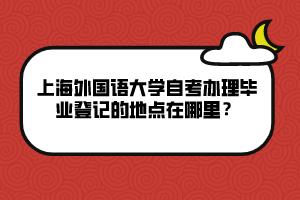 上海外國語大學(xué)自考辦理畢業(yè)登記的地點(diǎn)在哪里？