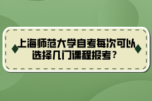 上海師范大學自考每次可以選擇幾門課程報考？