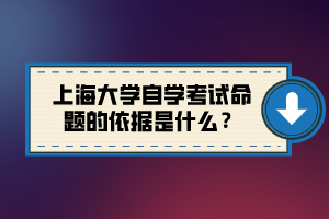 上海大學(xué)自學(xué)考試命題的依據(jù)是什么？