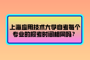 上海應(yīng)用技術(shù)大學(xué)自考每個專業(yè)的報考時間相同嗎？