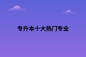 專(zhuān)升本十大熱門(mén)專(zhuān)業(yè)