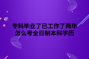 ?？飘厴I(yè)了已工作了兩年怎么考全日制本科學歷