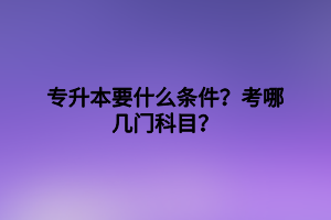 專升本要什么條件？考哪幾門科目？