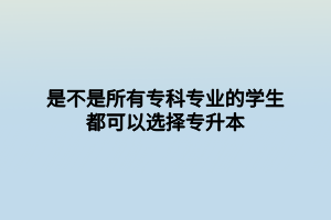 是不是所有?？茖I(yè)的學生都可以選擇專升本