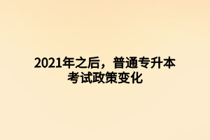 2021年之后，普通專升本考試政策變化