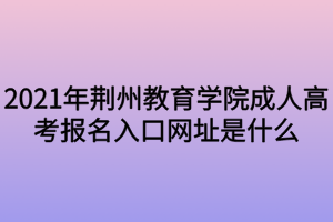 2021年荊州教育學(xué)院成人高考報名入口網(wǎng)址是什么