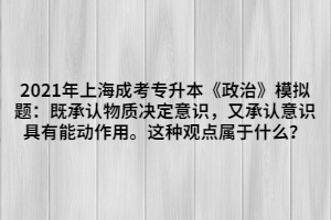 2021年上海成考專升本《政治》模擬題：既承認(rèn)物質(zhì)決定意識(shí)，又承認(rèn)意識(shí)具有能動(dòng)作用。這種觀點(diǎn)屬于什么？