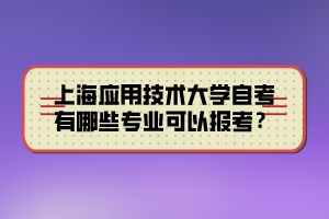 上海應用技術大學自考有哪些專業(yè)可以報考？